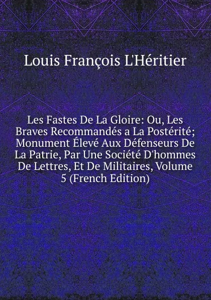 Обложка книги Les Fastes De La Gloire: Ou, Les Braves Recommandes a La Posterite; Monument Eleve Aux Defenseurs De La Patrie, Par Une Societe D.hommes De Lettres, Et De Militaires, Volume 5 (French Edition), Louis François L'Héritier