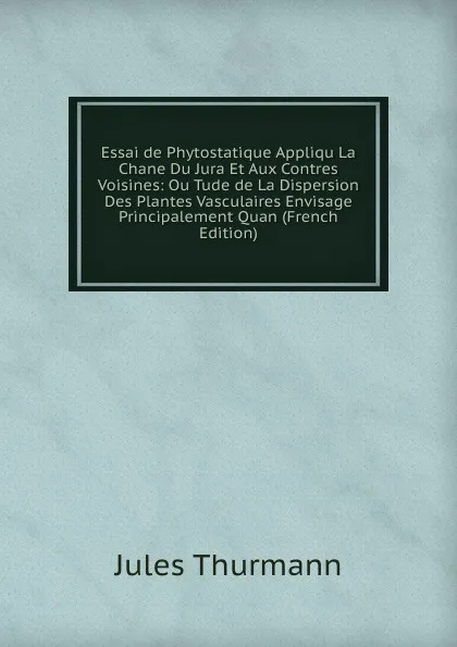 Обложка книги Essai de Phytostatique Appliqu La Chane Du Jura Et Aux Contres Voisines: Ou Tude de La Dispersion Des Plantes Vasculaires Envisage Principalement Quan (French Edition), Jules Thurmann