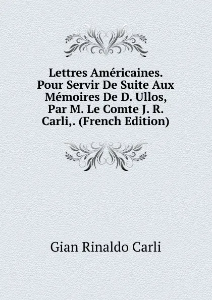 Обложка книги Lettres Americaines. Pour Servir De Suite Aux Memoires De D. Ullos, Par M. Le Comte J. R. Carli,. (French Edition), Gian Rinaldo Carli