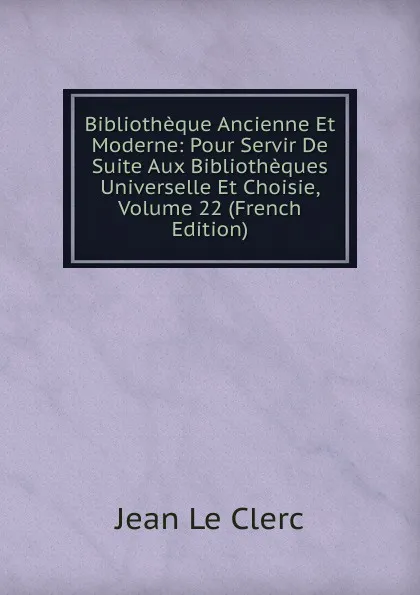 Обложка книги Bibliotheque Ancienne Et Moderne: Pour Servir De Suite Aux Bibliotheques Universelle Et Choisie, Volume 22 (French Edition), Jean le Clerc