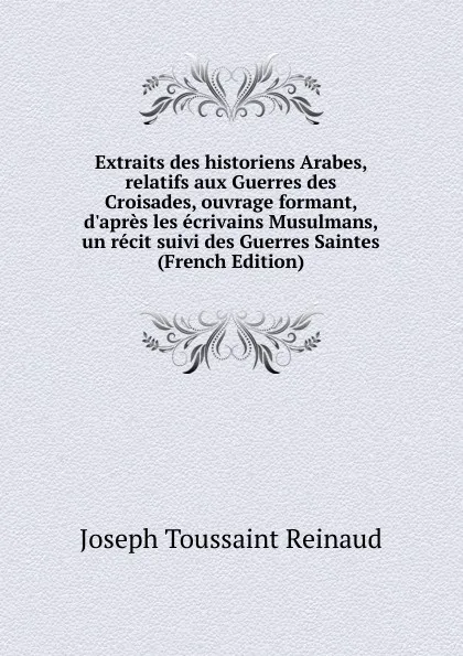 Обложка книги Extraits des historiens Arabes, relatifs aux Guerres des Croisades, ouvrage formant, d.apres les ecrivains Musulmans, un recit suivi des Guerres Saintes (French Edition), Joseph Toussaint Reinaud