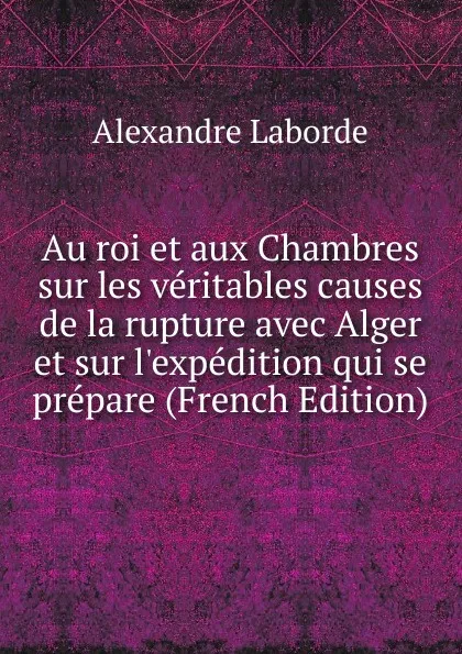 Обложка книги Au roi et aux Chambres sur les veritables causes de la rupture avec Alger et sur l.expedition qui se prepare (French Edition), Alexandre Laborde