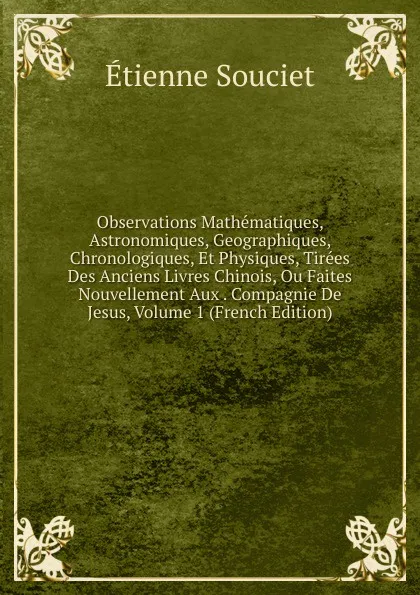 Обложка книги Observations Mathematiques, Astronomiques, Geographiques, Chronologiques, Et Physiques, Tirees Des Anciens Livres Chinois, Ou Faites Nouvellement Aux . Compagnie De Jesus, Volume 1 (French Edition), Étienne Souciet