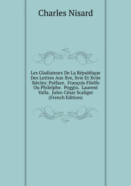 Обложка книги Les Gladiateurs De La Republique Des Lettres Aux Xve, Xvie Et Xviie Siecles: Preface.  Francois Filelfo Ou Philelphe.  Poggio.  Laurent Valla.  Jules-Cesar Scaliger (French Edition), Charles Nisard