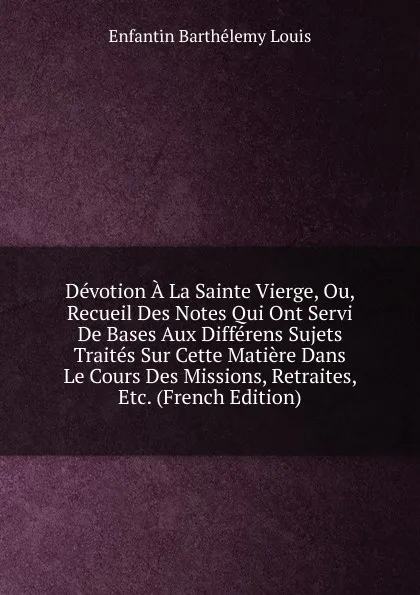 Обложка книги Devotion A La Sainte Vierge, Ou, Recueil Des Notes Qui Ont Servi De Bases Aux Differens Sujets Traites Sur Cette Matiere Dans Le Cours Des Missions, Retraites, Etc. (French Edition), Enfantin Barthélemy Louis