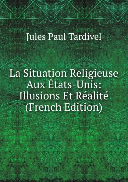 Обложка книги La Situation Religieuse Aux Etats-Unis: Illusions Et Realite (French Edition), Jules Paul Tardivel