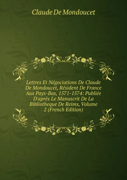 Обложка книги Lettres Et Negociations De Claude De Mondoucet, Resident De France Aux Pays-Bas, 1571-1574: Publiee D.apres Le Manuscrit De La Bibliotheque De Reims, Volume 2 (French Edition), Claude de Mondoucet