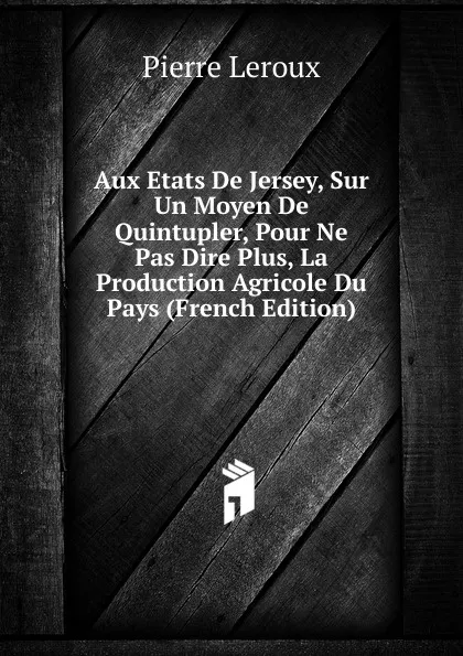 Обложка книги Aux Etats De Jersey, Sur Un Moyen De Quintupler, Pour Ne Pas Dire Plus, La Production Agricole Du Pays (French Edition), Pierre Leroux