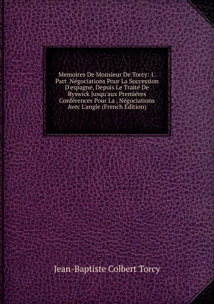 Обложка книги Memoires De Monsieur De Torcy: 1. Part. Negociations Pour La Succession D.espagne, Depuis Le Traite De Ryswick Jusqu.aux Premieres Conferences Pour La . Negociations Avec L.angle (French Edition), Jean-Baptiste Colbert Torcy