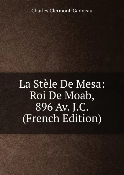 Обложка книги La Stele De Mesa: Roi De Moab, 896 Av. J.C. (French Edition), Charles Clermont-Ganneau