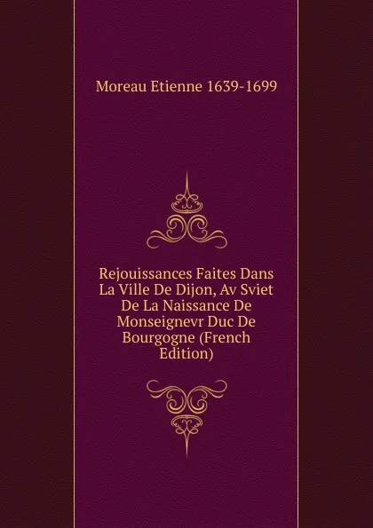 Обложка книги Rejouissances Faites Dans La Ville De Dijon, Av Sviet De La Naissance De Monseignevr Duc De Bourgogne (French Edition), Moreau Etienne 1639-1699