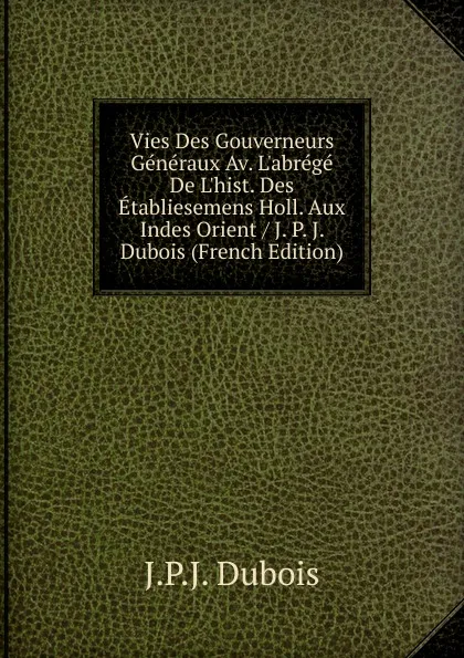Обложка книги Vies Des Gouverneurs Generaux Av. L.abrege De L.hist. Des Etabliesemens Holl. Aux Indes Orient / J. P. J. Dubois (French Edition), J.P.J. Dubois