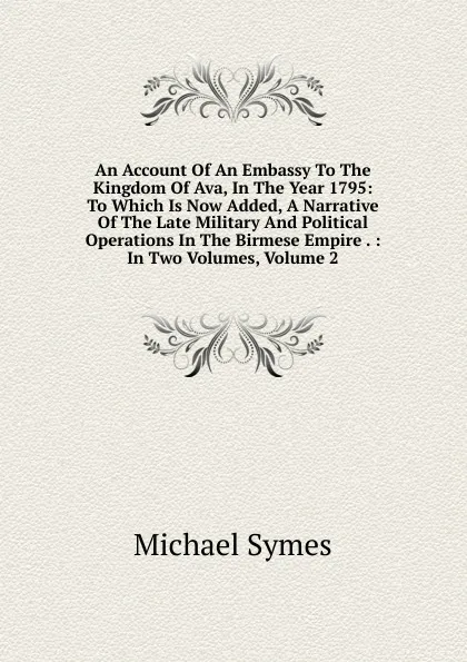 Обложка книги An Account Of An Embassy To The Kingdom Of Ava, In The Year 1795: To Which Is Now Added, A Narrative Of The Late Military And Political Operations In The Birmese Empire . : In Two Volumes, Volume 2, Michael Symes