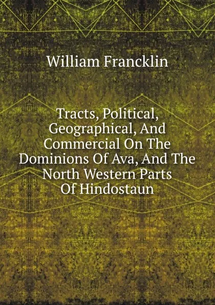 Обложка книги Tracts, Political, Geographical, And Commercial On The Dominions Of Ava, And The North Western Parts Of Hindostaun, William Francklin