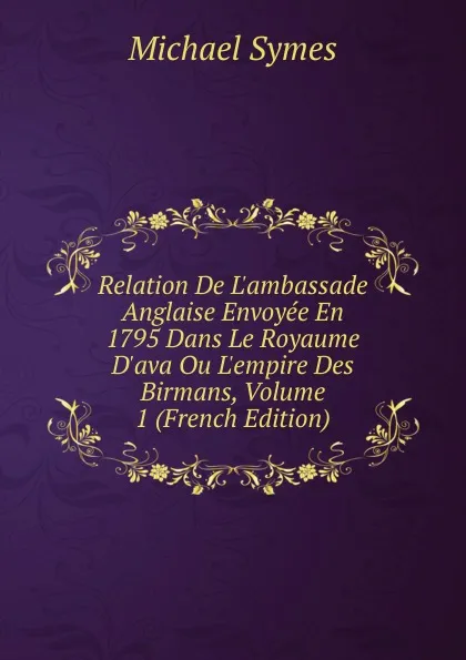 Обложка книги Relation De L.ambassade Anglaise Envoyee En 1795 Dans Le Royaume D.ava Ou L.empire Des Birmans, Volume 1 (French Edition), Michael Symes