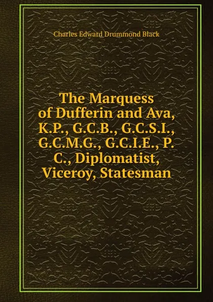 Обложка книги The Marquess of Dufferin and Ava, K.P., G.C.B., G.C.S.I., G.C.M.G., G.C.I.E., P.C., Diplomatist, Viceroy, Statesman, Charles Edward Drummond Black
