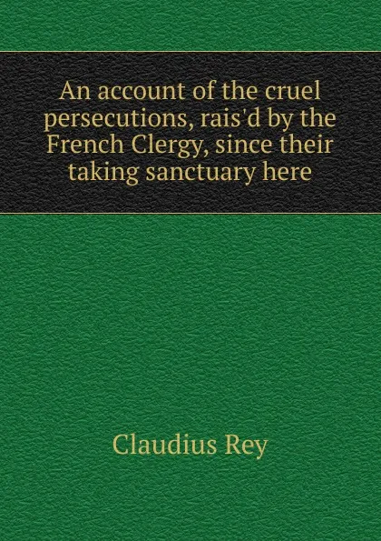 Обложка книги An account of the cruel persecutions, rais.d by the French Clergy, since their taking sanctuary here, Claudius Rey