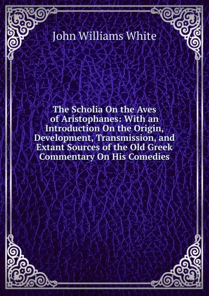 Обложка книги The Scholia On the Aves of Aristophanes: With an Introduction On the Origin, Development, Transmission, and Extant Sources of the Old Greek Commentary On His Comedies, John Williams White