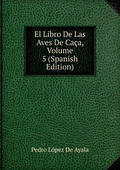 Обложка книги El Libro De Las Aves De Caca, Volume 5 (Spanish Edition), Pedro López De Ayala