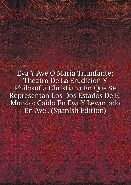 Обложка книги Eva Y Ave O Maria Triunfante: Theatro De La Erudicion Y Philosofia Christiana En Que Se Representan Los Dos Estados De El Mundo: Caido En Eva Y Levantado En Ave . (Spanish Edition), 