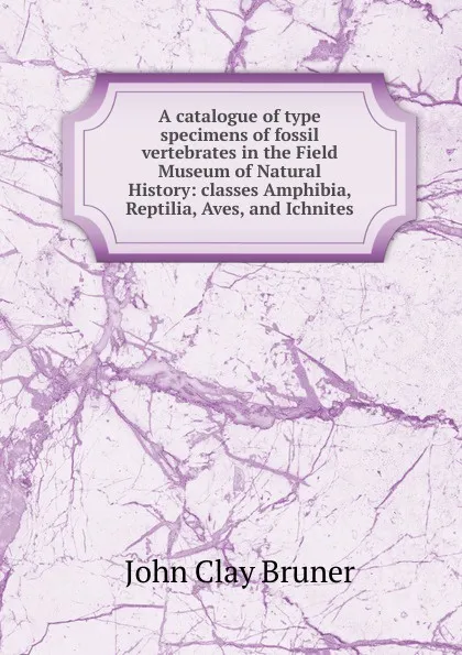 Обложка книги A catalogue of type specimens of fossil vertebrates in the Field Museum of Natural History: classes Amphibia, Reptilia, Aves, and Ichnites, John Clay Bruner