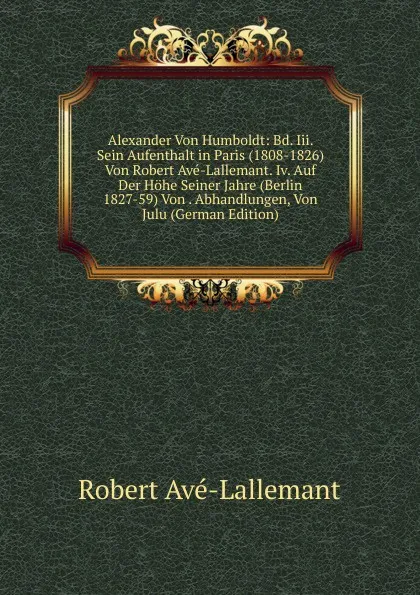 Обложка книги Alexander Von Humboldt: Bd. Iii. Sein Aufenthalt in Paris (1808-1826) Von Robert Ave-Lallemant. Iv. Auf Der Hohe Seiner Jahre (Berlin 1827-59) Von . Abhandlungen, Von Julu (German Edition), Robert Avé-Lallemant