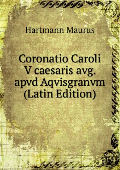 Обложка книги Coronatio Caroli V caesaris avg. apvd Aqvisgranvm (Latin Edition), Hartmann Maurus