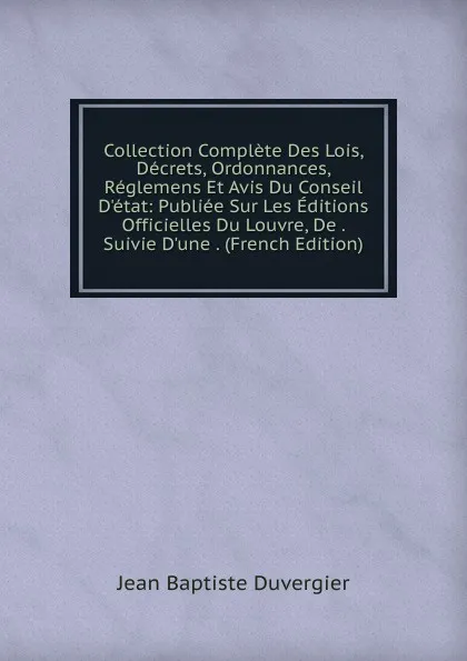 Обложка книги Collection Complete Des Lois, Decrets, Ordonnances, Reglemens Et Avis Du Conseil D.etat: Publiee Sur Les Editions Officielles Du Louvre, De . Suivie D.une . (French Edition), Jean Baptiste Duvergier