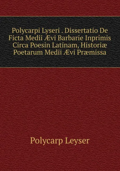 Обложка книги Polycarpi Lyseri . Dissertatio De Ficta Medii AEvi Barbarie Inprimis Circa Poesin Latinam, Historiae Poetarum Medii AEvi Praemissa, Polycarp Leyser