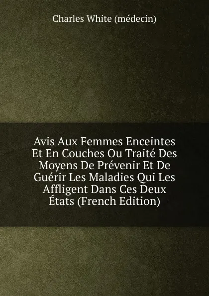 Обложка книги Avis Aux Femmes Enceintes Et En Couches Ou Traite Des Moyens De Prevenir Et De Guerir Les Maladies Qui Les Affligent Dans Ces Deux Etats (French Edition), Charles White (médecin)