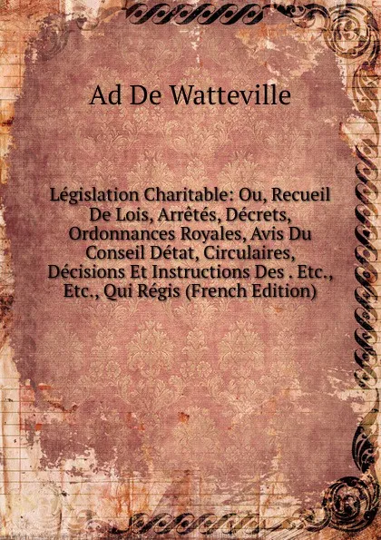 Обложка книги Legislation Charitable: Ou, Recueil De Lois, Arretes, Decrets, Ordonnances Royales, Avis Du Conseil Detat, Circulaires, Decisions Et Instructions Des . Etc., Etc., Qui Regis (French Edition), Ad De Watteville