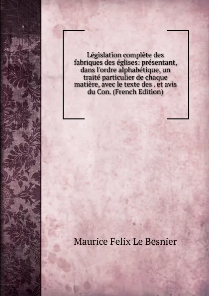 Обложка книги Legislation complete des fabriques des eglises: presentant, dans l.ordre alphabetique, un traite particulier de chaque matiere, avec le texte des . et avis du Con. (French Edition), Maurice Felix Le Besnier