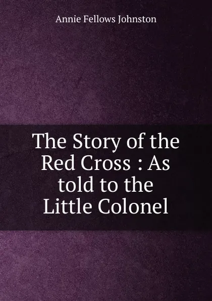 Обложка книги The Story of the Red Cross : As told to the Little Colonel, Annie Fellows Johnston