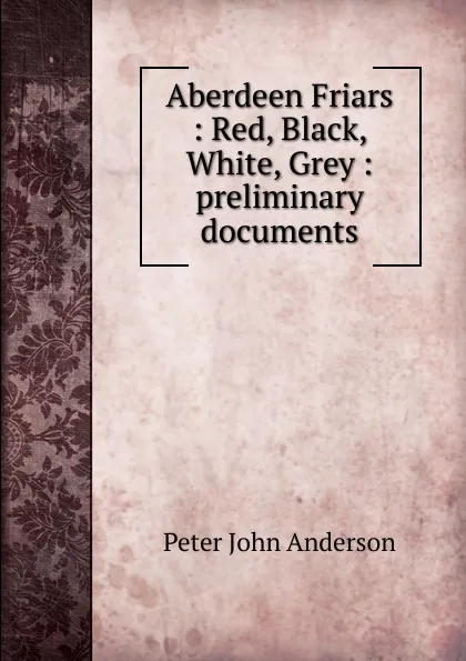 Обложка книги Aberdeen Friars : Red, Black, White, Grey : preliminary documents, Peter John Anderson