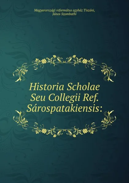 Обложка книги Historia Scholae Seu Collegii Ref. Sarospatakiensis:, Magyarországi református egyház Tiszáni, János Szombathi