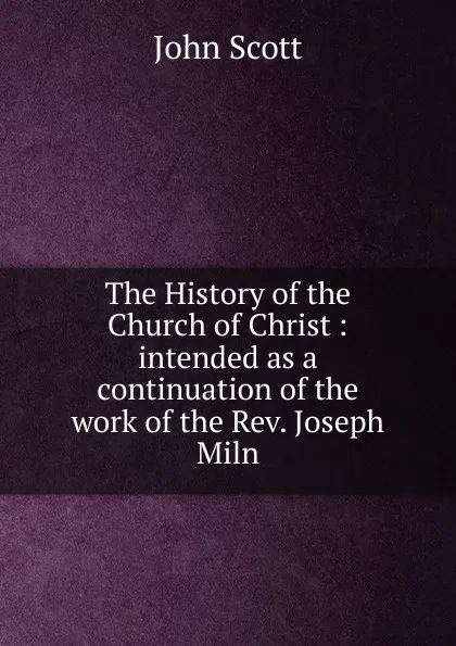 Обложка книги The History of the Church of Christ : intended as a continuation of the work of the Rev. Joseph Miln, John Scott