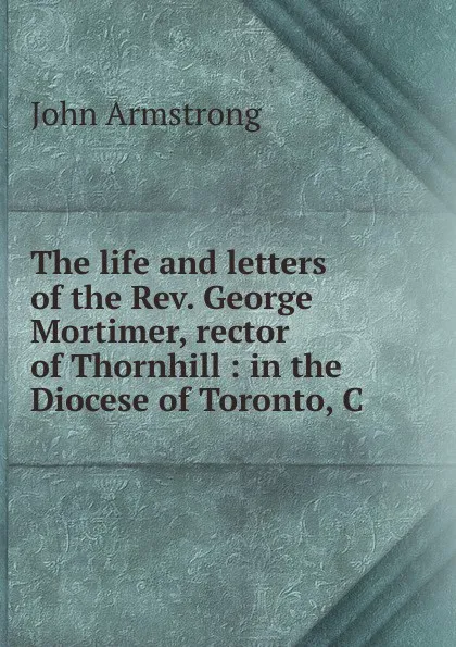 Обложка книги The life and letters of the Rev. George Mortimer, rector of Thornhill : in the Diocese of Toronto, C, John Armstrong