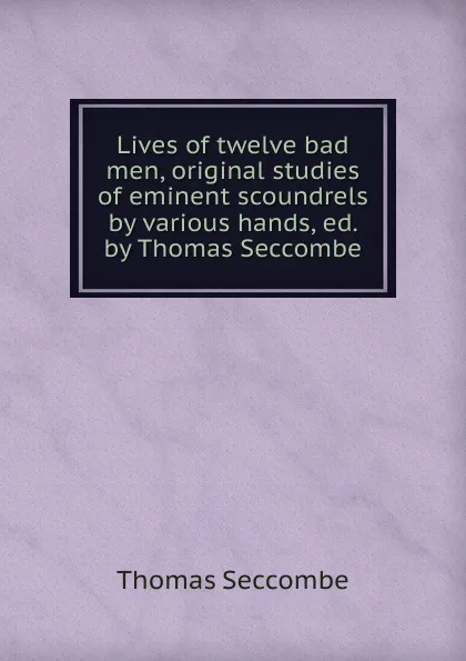 Обложка книги Lives of twelve bad men, original studies of eminent scoundrels by various hands, ed. by Thomas Seccombe, Thomas Seccombe