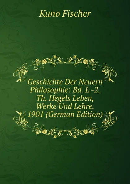 Обложка книги Geschichte Der Neuern Philosophie: Bd. L.-2. Th. Hegels Leben, Werke Und Lehre. 1901 (German Edition), Куно Фишер