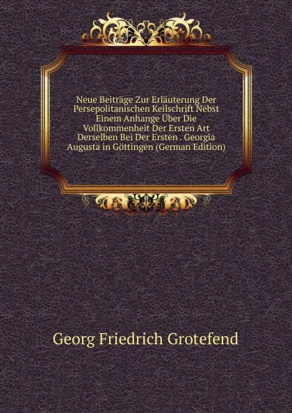 Обложка книги Neue Beitrage Zur Erlauterung Der Persepolitanischen Keilschrift Nebst Einem Anhange Uber Die Vollkommenheit Der Ersten Art Derselben Bei Der Ersten . Georgia Augusta in Gottingen (German Edition), Georg Friedrich Grotefend