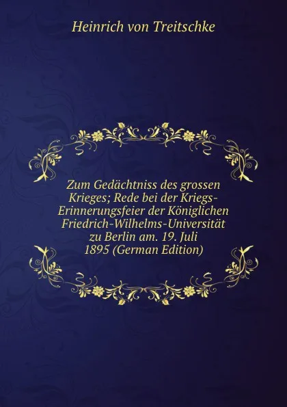 Обложка книги Zum Gedachtniss des grossen Krieges; Rede bei der Kriegs-Erinnerungsfeier der Koniglichen Friedrich-Wilhelms-Universitat zu Berlin am. 19. Juli 1895 (German Edition), Heinrich von Treitschke