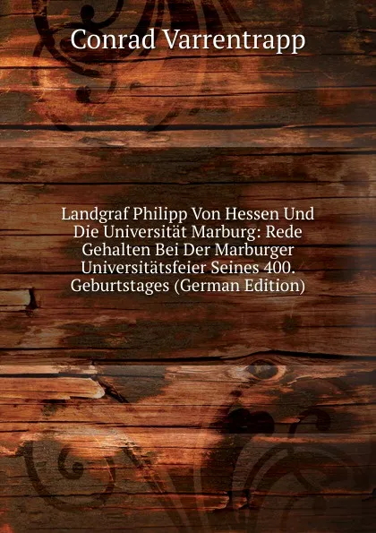 Обложка книги Landgraf Philipp Von Hessen Und Die Universitat Marburg: Rede Gehalten Bei Der Marburger Universitatsfeier Seines 400. Geburtstages (German Edition), Conrad Varrentrapp