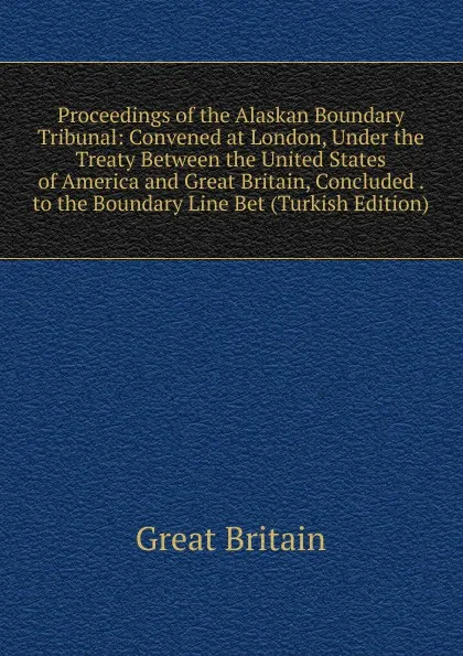 Обложка книги Proceedings of the Alaskan Boundary Tribunal: Convened at London, Under the Treaty Between the United States of America and Great Britain, Concluded . to the Boundary Line Bet (Turkish Edition), Great Britain