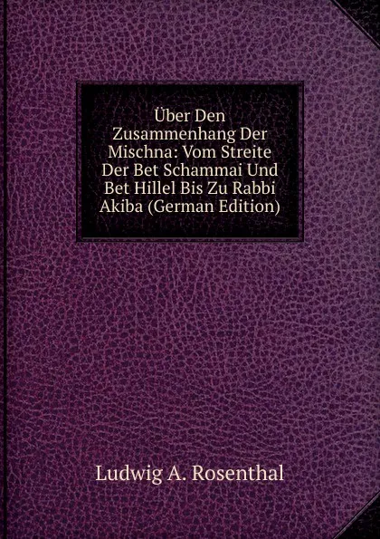 Обложка книги Uber Den Zusammenhang Der Mischna: Vom Streite Der Bet Schammai Und Bet Hillel Bis Zu Rabbi Akiba (German Edition), Ludwig A. Rosenthal