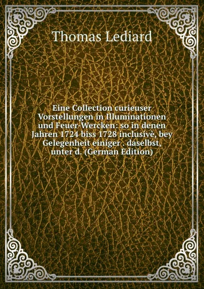 Обложка книги Eine Collection curieuser Vorstellungen in Illuminationen und Feuer-Wercken: so in denen Jahren 1724 biss 1728 inclusive, bey Gelegenheit einiger . daselbst, unter d. (German Edition), Thomas Lediard