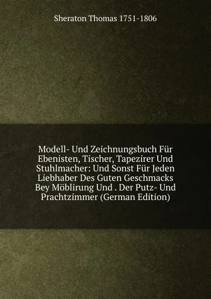 Обложка книги Modell- Und Zeichnungsbuch Fur Ebenisten, Tischer, Tapezirer Und Stuhlmacher: Und Sonst Fur Jeden Liebhaber Des Guten Geschmacks Bey Moblirung Und . Der Putz- Und Prachtzimmer (German Edition), Sheraton Thomas 1751-1806