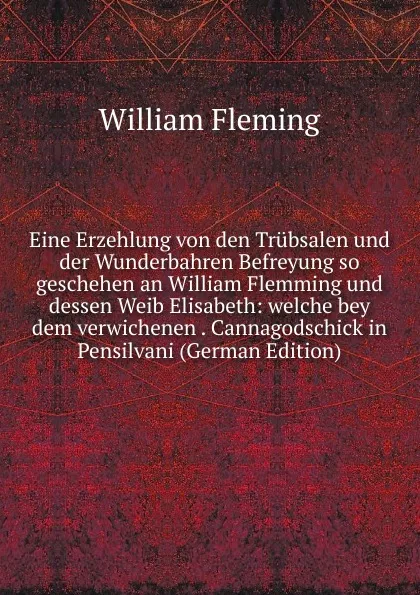 Обложка книги Eine Erzehlung von den Trubsalen und der Wunderbahren Befreyung so geschehen an William Flemming und dessen Weib Elisabeth: welche bey dem verwichenen . Cannagodschick in Pensilvani (German Edition), William F. Fleming