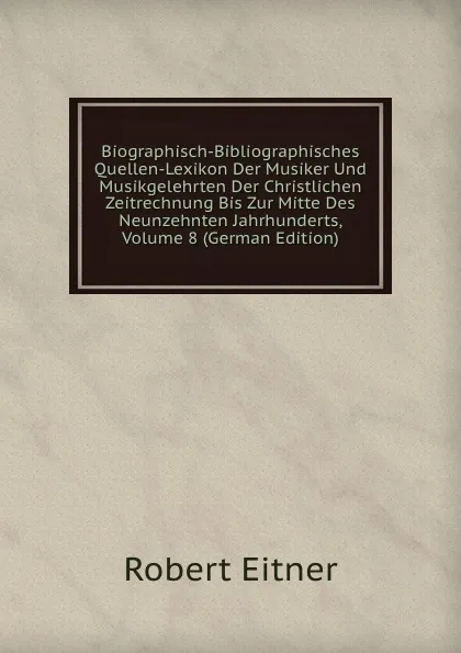 Обложка книги Biographisch-Bibliographisches Quellen-Lexikon Der Musiker Und Musikgelehrten Der Christlichen Zeitrechnung Bis Zur Mitte Des Neunzehnten Jahrhunderts, Volume 8 (German Edition), Robert Eitner