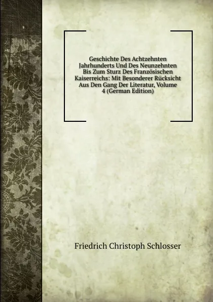 Обложка книги Geschichte Des Achtzehnten Jahrhunderts Und Des Neunzehnten Bis Zum Sturz Des Franzosischen Kaiserreichs: Mit Besonderer Rucksicht Aus Den Gang Der Literatur, Volume 4 (German Edition), Friedrich Christoph Schlosser