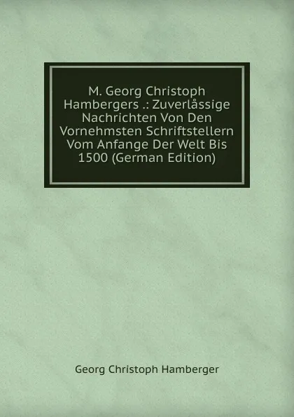 Обложка книги M. Georg Christoph Hambergers .: Zuverlassige Nachrichten Von Den Vornehmsten Schriftstellern Vom Anfange Der Welt Bis 1500 (German Edition), Georg Christoph Hamberger